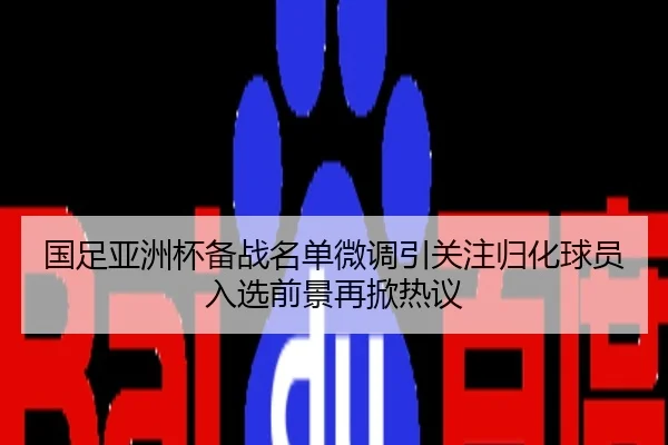 国足亚洲杯备战名单微调引关注归化球员入选前景再掀热议