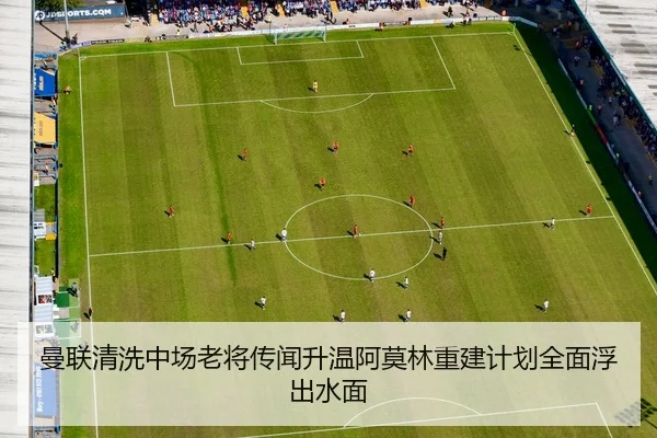 曼联清洗中场老将传闻升温阿莫林重建计划全面浮出水面