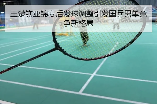 王楚钦亚锦赛后发球调整引发国乒男单竞争新格局